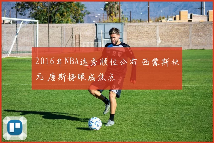 2016年NBA选秀顺位公布 西蒙斯状元 唐斯榜眼成焦点
