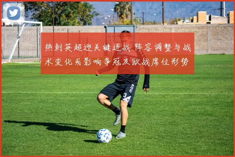 热刺英超迎关键连战 阵容调整与战术变化或影响争冠及欧战席位形势