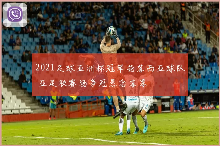 2021足球亚洲杯冠军花落西亚球队 亚足联赛场争冠悬念落幕