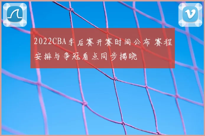 2022CBA季后赛开赛时间公布 赛程安排与争冠看点同步揭晓