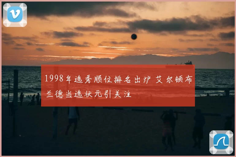 1998年选秀顺位排名出炉 艾尔顿布兰德当选状元引关注