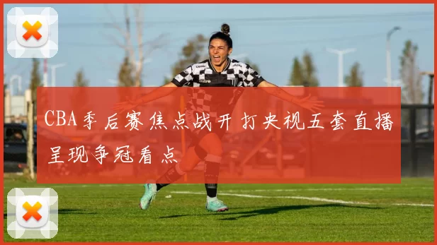 CBA季后赛焦点战开打央视五套直播呈现争冠看点