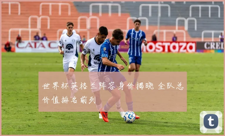 世界杯英格兰阵容身价揭晓 全队总价值排名前列