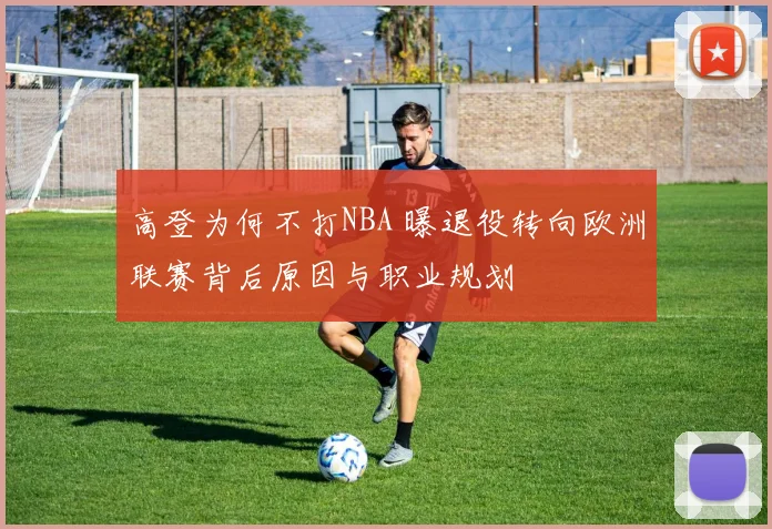 高登为何不打NBA 曝退役转向欧洲联赛背后原因与职业规划