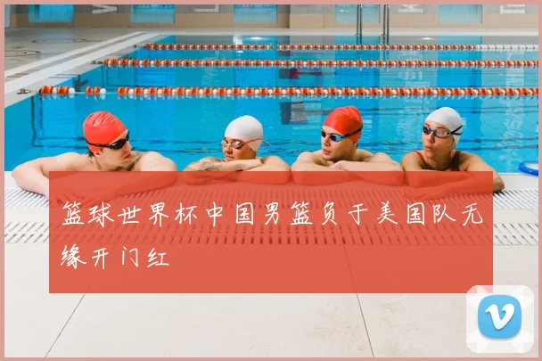 篮球世界杯中国男篮负于美国队无缘开门红