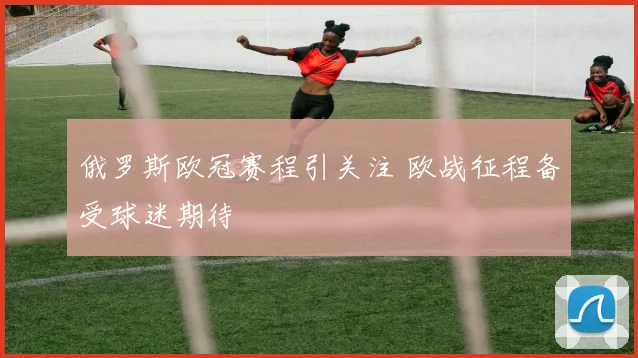 俄罗斯欧冠赛程引关注 欧战征程备受球迷期待